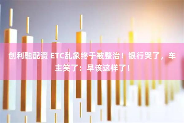 创利融配资 ETC乱象终于被整治！银行哭了，车主笑了：早该这样了！