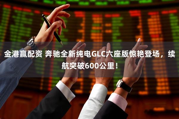 金港赢配资 奔驰全新纯电GLC六座版惊艳登场，续航突破600公里！