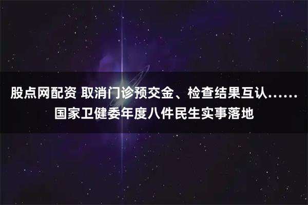 股点网配资 取消门诊预交金、检查结果互认……国家卫健委年度八件民生实事落地