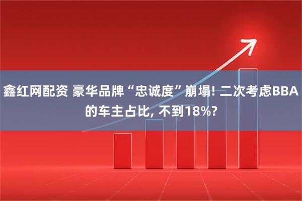 鑫红网配资 豪华品牌“忠诚度”崩塌! 二次考虑BBA的车主占比, 不到18%?