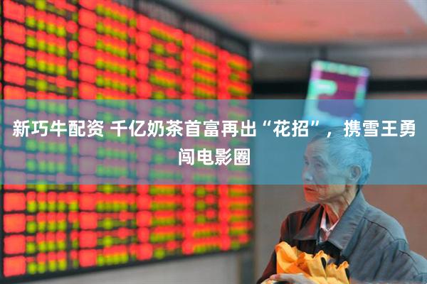 新巧牛配资 千亿奶茶首富再出“花招”，携雪王勇闯电影圈