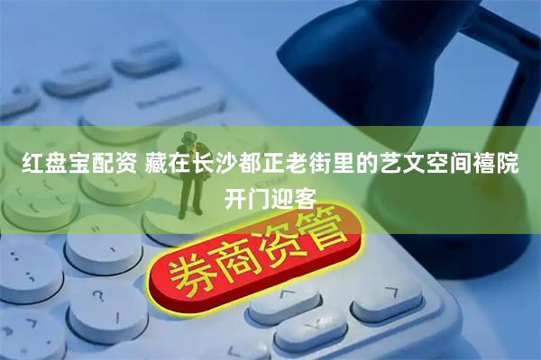 红盘宝配资 藏在长沙都正老街里的艺文空间禧院开门迎客