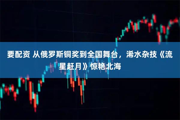 要配资 从俄罗斯铜奖到全国舞台,浠水杂技《流星赶月》惊艳北海