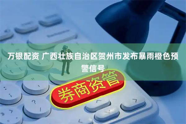 万银配资 广西壮族自治区贺州市发布暴雨橙色预警信号
