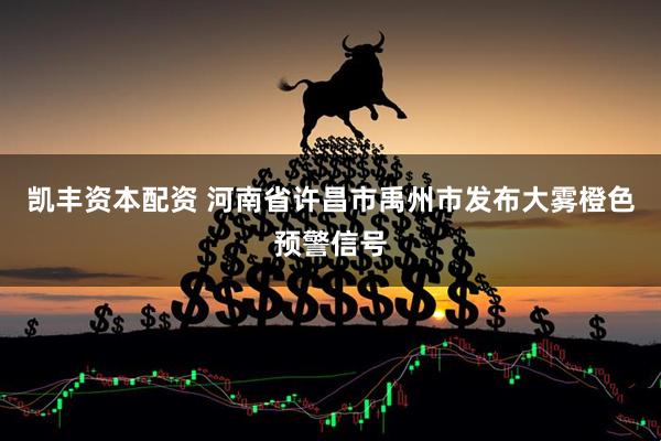 凯丰资本配资 河南省许昌市禹州市发布大雾橙色预警信号