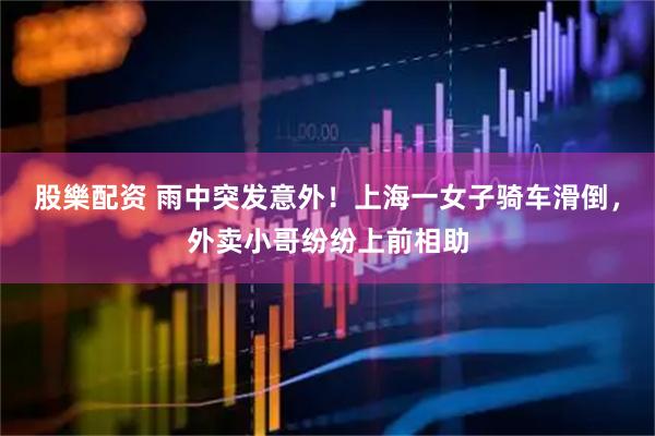 股樂配资 雨中突发意外！上海一女子骑车滑倒，外卖小哥纷纷上前相助